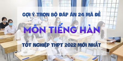 Gợi ý trọn bộ đáp án 24 mã đề môn tiếng Hàn thi tốt nghiệp THPT 2022 mới nhất